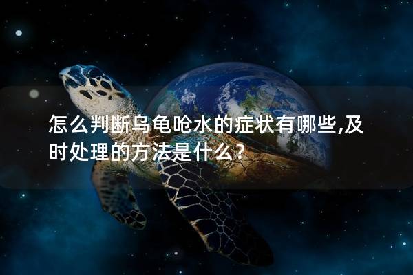 怎么判断乌龟呛水的症状有哪些,及时处理的方法是什么？